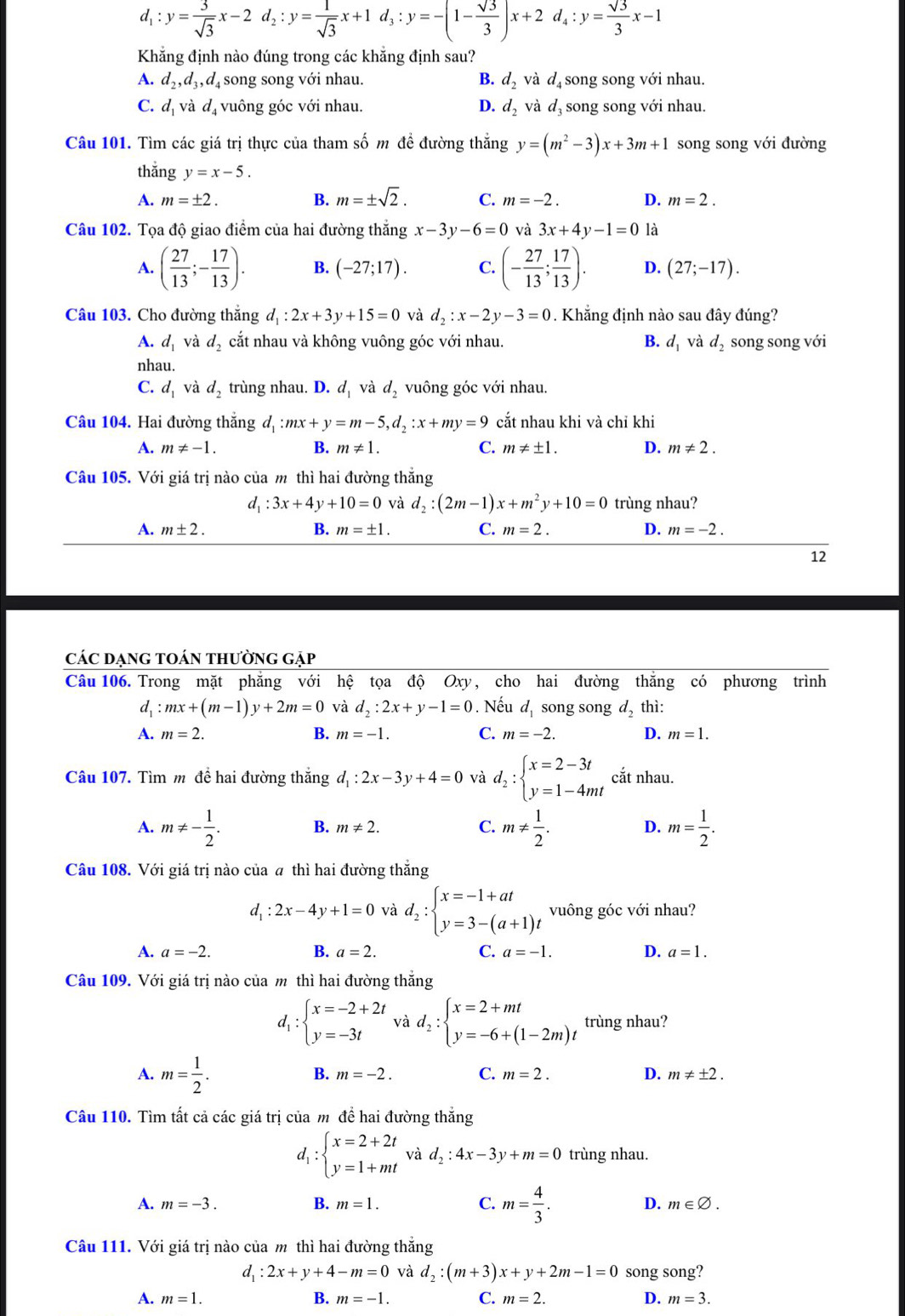 d_1:y= 3/sqrt(3) x-2d_2:y= 1/sqrt(3) x+1d_3:y=-(1- sqrt(3)/3 )x+2d_4:y= sqrt(3)/3 x-1
Khẳng định nào đúng trong các khẳng định sau?
A. d_2,d_3,d_4 song song với nhau. B. d_2 và  d  song song với nhau.
C. d_1 và d_4 vuông góc với nhau. D. d_2 và d_3 song song với nhau.
Câu 101. Tìm các giá trị thực của tham số m đề đường thắng y=(m^2-3)x+3m+1 song song với đường
thắng y=x-5.
A. m=± 2. B. m=± sqrt(2). C. m=-2. D. m=2.
Câu 102. Tọa độ giao điểm của hai đường thắng x-3y-6=0 và 3x+4y-1=0 là
A. ( 27/13 ;- 17/13 ). B. (-27;17). C. (- 27/13 ; 17/13 ). D. (27;-17).
Câu 103. Cho đường thắng d_1:2x+3y+15=0 và d_2:x-2y-3=0. Khẳng định nào sau đây đúng?
A. d_1 và d_2 cắt nhau và không vuông góc với nhau. B. d_1 và d_2 song song với
nhau.
C. d_1 và d_2 trùng nhau. D. d_1 và d_2 vuông góc với nhau.
Câu 104. Hai đường thắng d_1:mx+y=m-5,d_2:x+my=9 cắt nhau khi và chỉ khi
A. m!= -1. B. m!= 1. C. m!= ± 1. D. m!= 2.
Câu 105. Với giá trị nào của m thì hai đường thắng
d_1:3x+4y+10=0 và d_2:(2m-1)x+m^2y+10=0 trùng nhau?
A. m± 2. B. m=± 1. C. m=2. D. m=-2.
12
các dạng toán thường gặp
Câu 106. Trong mặt phẳng với hệ tọa độ Oxy, cho hai đường thắng có phương trình
d. :mx+(m-1)y+2m=0 và d_2:2x+y-1=0. Nếu d song song d_2 thì:
A. m=2. B. m=-1. C. m=-2. D. m=1.
Câu 107. Tìm m để hai đường thắng d_1:2x-3y+4=0 và d_2:beginarrayl x=2-3t y=1-4mtendarray. cắt nhau.
A. m!= - 1/2 . B. m!= 2. C. m!=  1/2 . D. m= 1/2 .
Câu 108. Với giá trị nào của a thì hai đường thắng
d_1:2x-4y+1=0 và d_2:beginarrayl x=-1+at y=3-(a+1)tendarray. vuông góc với nhau?
A. a=-2. B. a=2. C. a=-1. D. a=1.
Câu 109. Với giá trị nào của m thì hai đường thắng
d_1:beginarrayl x=-2+2t y=-3tendarray. và d_2:beginarrayl x=2+mt y=-6+(1-2m)tendarray. trùng nhau?
A. m= 1/2 .
B. m=-2. C. m=2. D. m!= ± 2.
Câu 110. Tìm tất cả các giá trị của m để hai đường thắng
d, :beginarrayl x=2+2t y=1+mtendarray. và d_2:4x-3y+m=0 trùng nhau..
A. m=-3. B. m=1. C. m= 4/3 . D. m∈ varnothing .
Câu 111. Với giá trị nào của m thì hai đường thắng
d_1:2x+y+4-m=0 và d_2:(m+3)x+y+2m-1=0 song song?
A. m=1. B. m=-1. C. m=2. D. m=3.