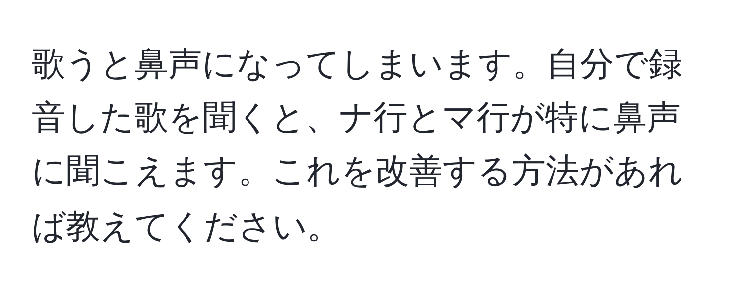 歌うと鼻声になってしまいます。自分で録音した歌を聞くと、ナ行とマ行が特に鼻声に聞こえます。これを改善する方法があれば教えてください。