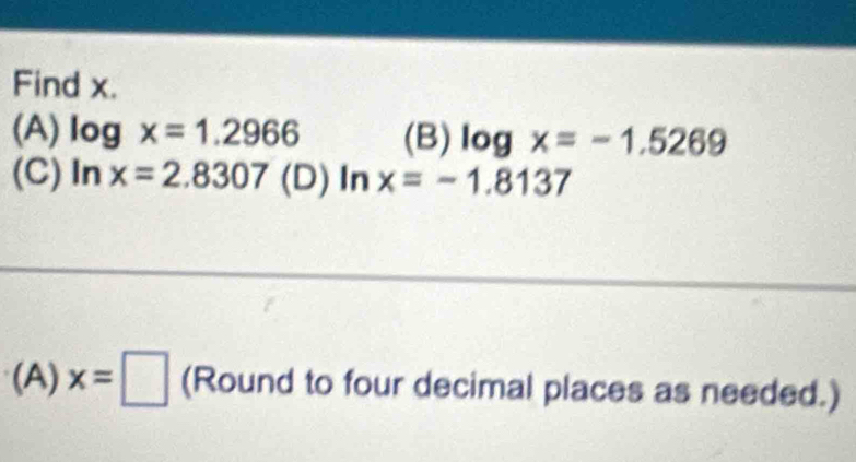 Find x.
(A) log x=1.2966 (B) log x=-1.5269
(C) ln x=2.8307 (D) ln x=-1.8137
(A) x=□ (Round to four decimal places as needed.)