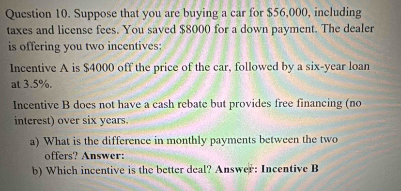 Suppose that you are buying a car for $56,000, including 
taxes and license fees. You saved $8000 for a down payment. The dealer 
is offering you two incentives: 
Incentive A is $4000 off the price of the car, followed by a six-year loan 
at 3.5%. 
Incentive B does not have a cash rebate but provides free financing (no 
interest) over six years. 
a) What is the difference in monthly payments between the two 
offers? Answer: 
b) Which incentive is the better deal? Answer: Incentive B