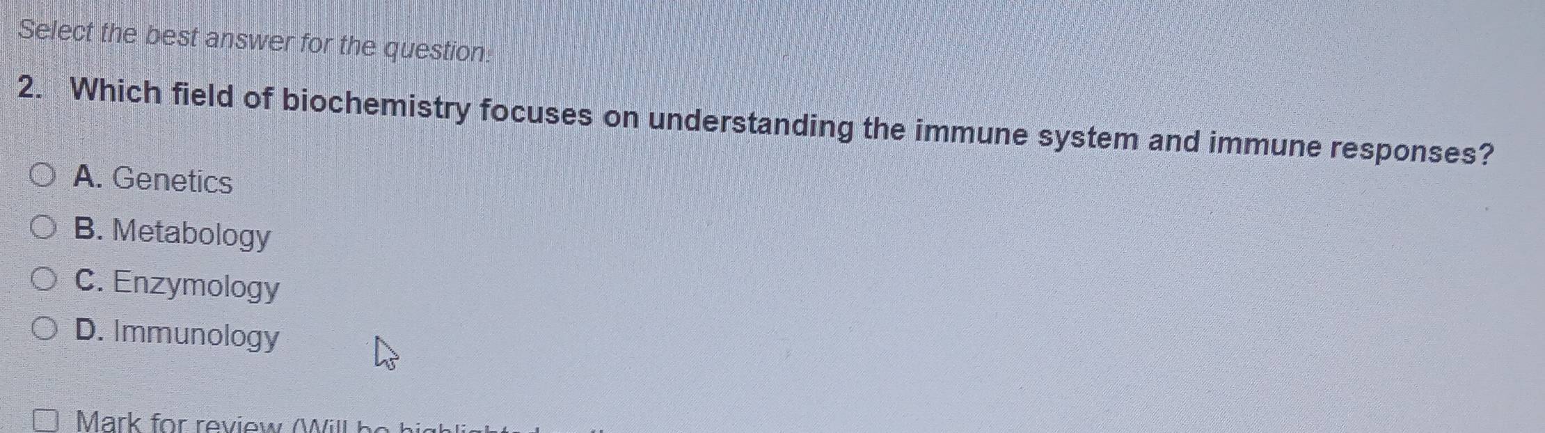 Select the best answer for the question:
2. Which field of biochemistry focuses on understanding the immune system and immune responses?
A. Genetics
B. Metabology
C. Enzymology
D. Immunology