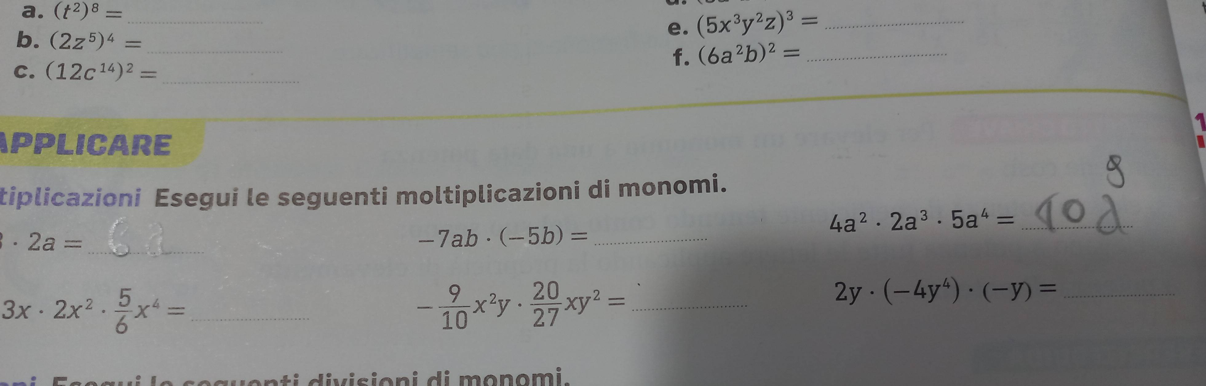 (t^2)^8= _ 
b. (2z^5)^4= _ 
e. (5x^3y^2z)^3= _ 
C. (12c^(14))^2= _ 
f. (6a^2b)^2= _ 
APPLICARE 
tiplicazioni Esegui le seguenti moltiplicazioni di monomi. 
_ · 2a=
_ -7ab· (-5b)=
_ 4a^2· 2a^3· 5a^4=
_ 3x· 2x^2·  5/6 x^4=
_ - 9/10 x^2y·  20/27 xy^2=
2y· (-4y^4)· (-y)= _ 
c o t i divisioni di monomi .