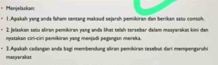 Menjelaskan: 
1.Apakah yang anda faham tentang maksud sejarah pemikiran dan berikan satu contoh. 
2. Jelaskan satu aliran pemikiran yang anda lihat telah tersebar dalam masyarakat kini dan 
nyatakan ciri-ciri pemikiran yang menjadi pegangan mereka. 
3.Apakah cadangan anda bagi membendung aliran pemikiran tesebut dari mempengaruhi 
masyarakat