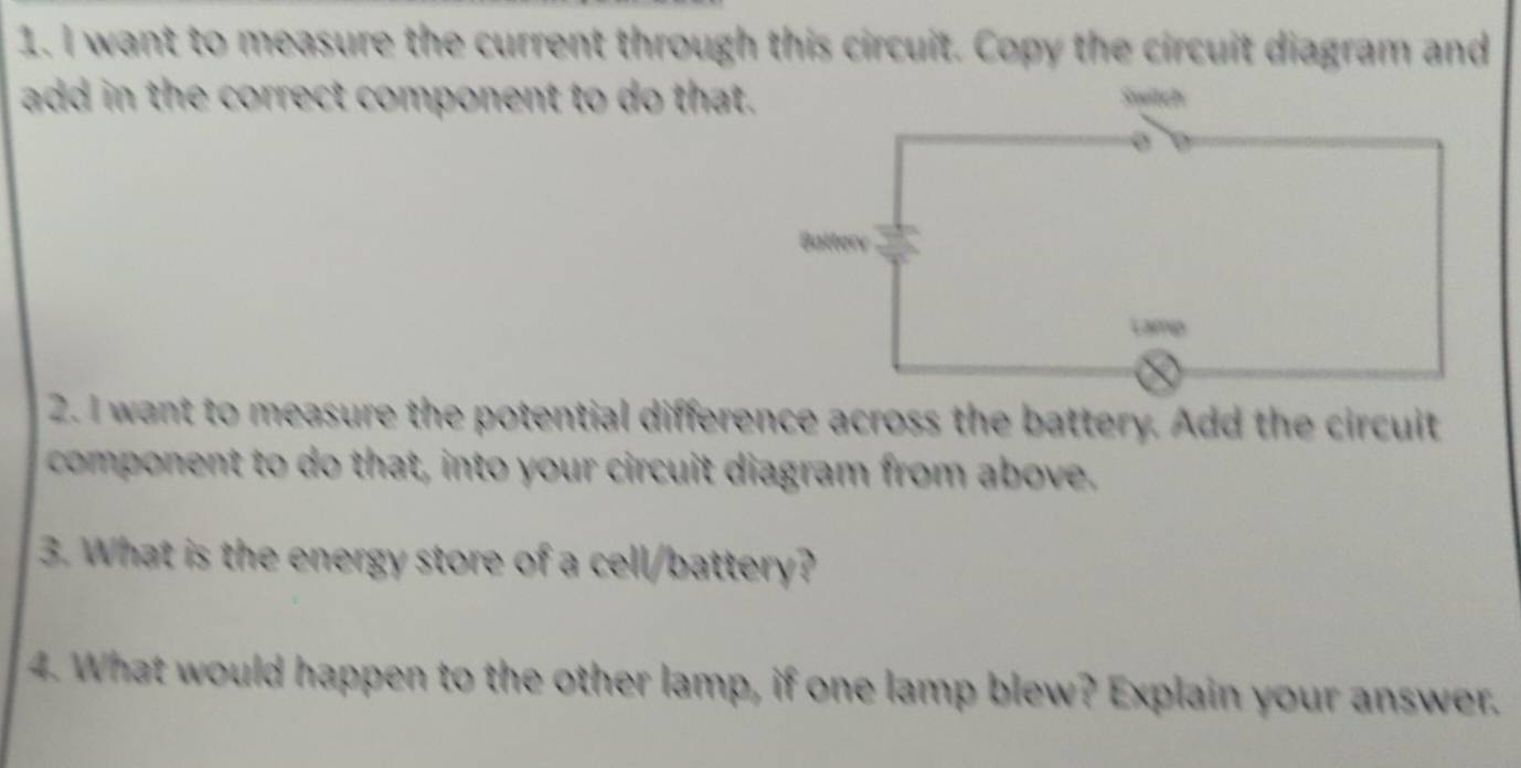 want to measure the current through this circuit. Copy the circuit diagram and 
add in the correct component to do that 
2. I want to measure the potential difference across the battery. Add the circuit 
component to do that, into your circuit diagram from above. 
3. What is the energy store of a cell/battery? 
4. What would happen to the other lamp, if one lamp blew? Explain your answer.