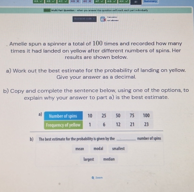 4B 4 C 4D X 4E X 4F 4G 4 H 4| Summary
Multi Part Question - when you answer this question well mark each part individually
Calculates
Bookwark code 4 not allowed
Amelie spun a spinner a total of 100 times and recorded how many
times it had landed on yellow after different numbers of spins. Her
results are shown below.
a) Work out the best estimate for the probability of landing on yellow.
Give your answer as a decimal.
b) Copy and complete the sentence below, using one of the options, to
explain why your answer to part a) is the best estimate.
b) The best estimate for the probability is given by the _number of spins
mean modal smallest
largest median
Q Zoom