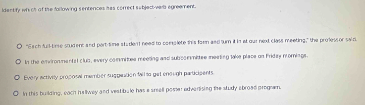 Identify which of the following sentences has correct subject-verb agreement.
"Each full-time student and part-time student need to complete this form and turn it in at our next class meeting," the professor said.
In the environmental club, every committee meeting and subcommittee meeting take place on Friday mornings.
Every activity proposal member suggestion fail to get enough participants.
In this building, each hallway and vestibule has a small poster advertising the study abroad program.