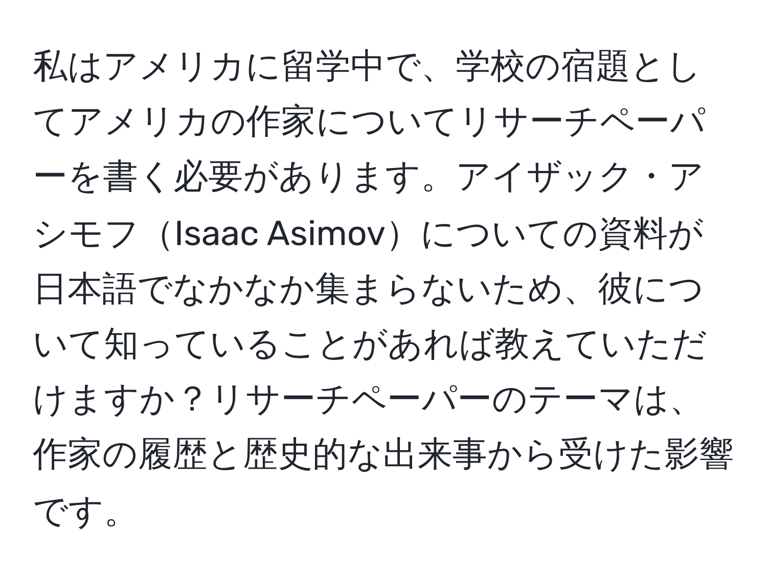 私はアメリカに留学中で、学校の宿題としてアメリカの作家についてリサーチペーパーを書く必要があります。アイザック・アシモフIsaac Asimovについての資料が日本語でなかなか集まらないため、彼について知っていることがあれば教えていただけますか？リサーチペーパーのテーマは、作家の履歴と歴史的な出来事から受けた影響です。