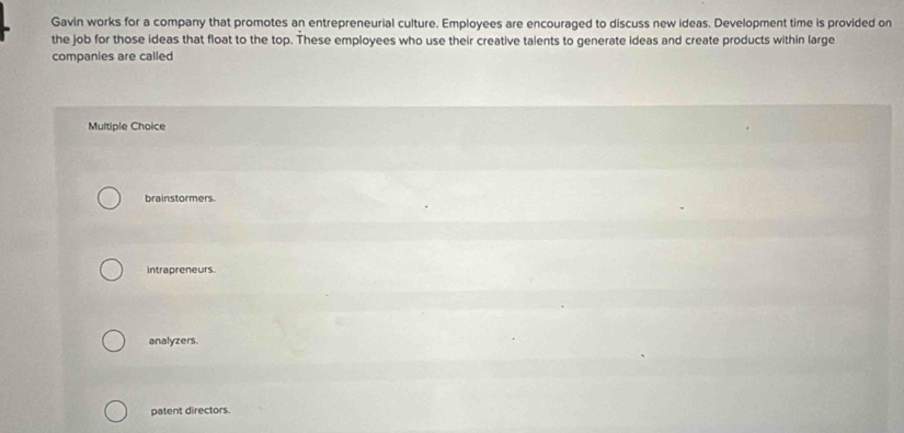 Gavin works for a company that promotes an entrepreneurial culture. Employees are encouraged to discuss new ideas. Development time is provided on
the job for those ideas that float to the top. These employees who use their creative talents to generate ideas and create products within large
companies are called
Multiple Choice
brainstormers.
intrapreneurs.
analyzers.
patent directors.