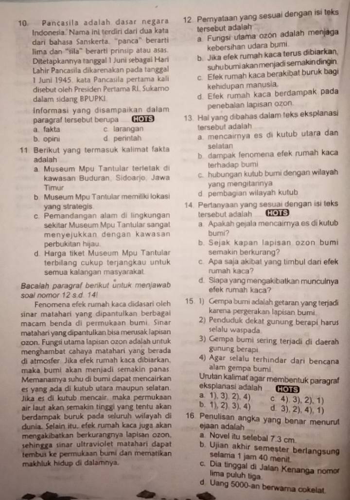 Pançasila adalah dasar negara 12 Pemyataan yang sesuai dengan isi teks
Indonesia.' Nama ini terdiri dari dua kata tersebut adaiah
dari bahasa Sanskerta. “panca” berarti a Furgsi utama ozón adalah menjaga
lima dan “sila” berarti prinsip atau asas. kebersihan udara bumi.
Ditetapkannya tanggal 1 Juni sebagai Hari b. Jika efek rumah kaca terus dibiarkan.
Lhir Pancasila dikarenakan pada tanggal suhu bumi akan menjadi semakin dingin 
1 Juni 1945. kata Pancasila pertama kali c. Efek rumah kaca berakibat buruk bagi
disebut oleh Presiden Pertama RL, Sukarno kehidupan manusia.
dalam sidang BPUPKI d. Efek rumah kaca berđampak pada
Informasi yang disampaikan dalam penebalan lapisan ozon
paragraf tersebut berupa HOTS 13. Hai yang dibahas dalam teks eksplanasi
a. fakta c larangan tersebut adalah
b. opini d perintah a. mencairnya es di kutub utara da 
11 Berikut yang termasuk kalimat fakta selatan
adalah b. dampak fenomena efek rumah kaca
a. Museum Mpu Tantular terletak di terhadap bumi
kawasan Buduran, Sidoarjo, Jawa c. hubungan kutub bumi dengan wilayah
Timur yang mengitannya
b. Museum Mpu Tantular memiliki lokasi d pembagian wilayah kutub
yang strategis 14. Pertanyaan yang sesuai dengan isi teks
c. Pemandangan alam di lingkungan tersebut adalah HOTS
sekitar Museum Mpu Tantular sangat a Apakah gejala mencairnya es di kutub
menyejukkan dengan kawasan bumi?
perbukitan hijau b. Sejak kapan lapisan ozon bumi
d. Harga tiket Museum Mpu Tantular semakin berkurang?
terbilang cukup terjangkau untuk c. Apa saja akibat yang timbul dari efek
semua kalangan masyarakat. rumah kaca?
Bacalah paragraf berikut untuk menjawab d. Siapa yang mengakibatkan munculnya
efek rumah kaca?
soal nomor 12 s.d. 14! 15. 1) Gempa bumi adalah getaran yang terjadi
Fenomena efek rumah kaca didasari oleh
sinar matahari yang dipantulkan berbagai karena pergerakan lapisan bumi
macam benda di permukaan bumi. Sinar 2) Penduduk dekat gunung berapi harus
matahari yang dipantulkan bisa merusak lapisan selalu waspada
ozon. Fungsi utama lapisan ozon adalah untuk 3) Gempa bumi sering terjadi di daerah
menghambat cahaya matahari yang berada gunung berapi
di atmosfer Jika efek rumah kaca dibiarkan. 4) Agar selalu terhindar dari bencana
maka bumi akan menjadi semakin panas alam gempa bumi.
Memanasnya suhu di bumi dapat mencairkan Urutan kalimat agar membentuk paragraf
es yang ada di kutub utara maupun selatan. eksplanasi adalah HOTS
Jika es di kutub mencair maka permukaan a. 1), 3). 2), 4) c 4) 3), 2), 1
air laut akan semakin tinggi yang tentu akan b. 1), 2) 3), 4) d. 3), 2), 4), 1)
berdampak buruk pada seluruh wilayah di 16 Penulisan angka yang benar menuru
dunia. Selain itu, efek rumah kaca juga akan ejaan adalah
mengakibatkan berkurangnya lapisan ozon. a. Novel itu selebal 7.3 cm.
sehingga sinar ultraviolet matahari dapat b. Ujian akhir semester berlangsun
tembus ke permukaan bumi dan mematikan selama 1 jam 40 menit.
makhluk hidup di dalamnya.
c. Dia tinggal di Jalan Kenanga nomo
lima puluh tiga.
d Uang 5000-an berwarna cokelat.