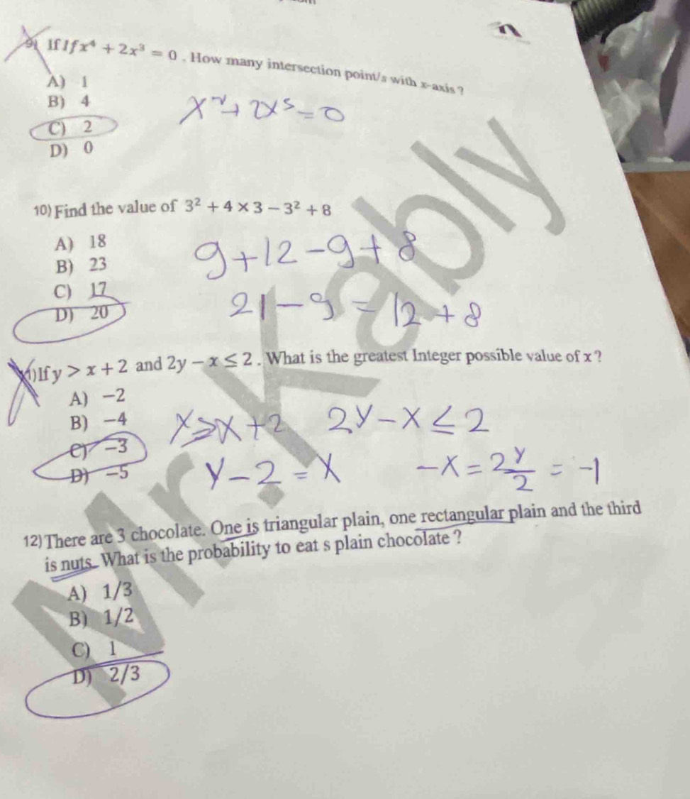 sifIf x^4+2x^3=0. How many intersection point/s with x-axis ?
A) 1
B) 4
C) 2
D) 0
10) Find the value of 3^2+4* 3-3^2+8
A) 18
B) 23
C) 17
D) 20
fy>x+2 and 2y-x≤ 2. What is the greatest Integer possible value of x ?
A) -2
B) -4
C) -3
D) -5
12)There are 3 chocolate. One is triangular plain, one rectangular plain and the third
is nuts. What is the probability to eat s plain chocolate ?
A) 1/3
B) 1/2
C) 1
D) 2/3