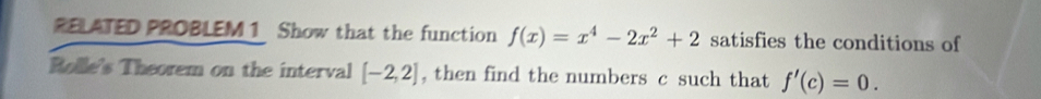 RELATED PROBLEM 1 Show that the function f(x)=x^4-2x^2+2 satisfies the conditions of 
Rolle's Theorem on the interval [-2,2] , then find the numbers c such that f'(c)=0.