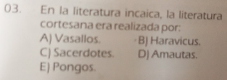 En la literatura incaica, la literatura
cortesana era realizada por:
A) Vasallos. B) Haravicus.
C) Sacerdotes. D) Amautas.
E) Pongos.