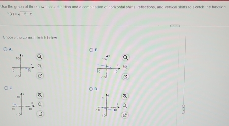 Use the graph of the known basic function and a combination of horizontal shifts, reflections, and vertical shifts to sketch the function
h(x)=sqrt(-5-x)
Ghoose the correct sketch below 
A 
B.
10
io 10
-10
C. 
D.
-10 1
10