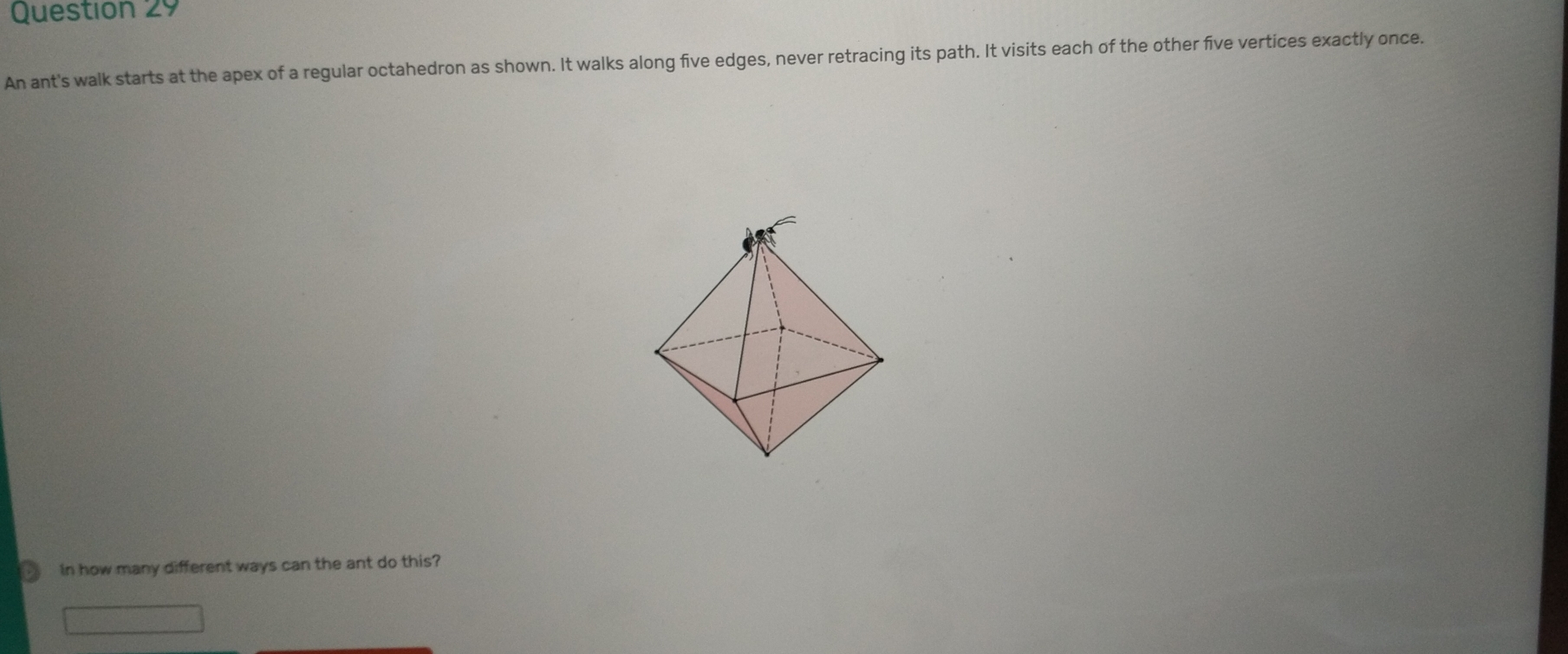 Question z9
An ant's walk starts at the apex of a regular octahedron as shown. It walks along five edges, never retracing its path. It visits each of the other five vertices exactly once.
In how many different ways can the ant do this?