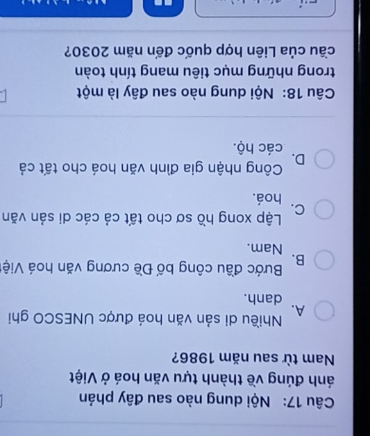 Nội dung nào sau đây phản
ánh đúng về thành tựu văn hoá ở Việt
Nam từ sau năm 1986?
A. Nhiều di sản văn hoá được UNESCO ghi
danh.
B. Bước đầu công bố Đề cương văn hoá Việt
Nam.
C. Lập xong hồ sơ cho tất cả các di sản văn
hoá.
D. Công nhận gia đình văn hoá cho tất cả
các hộ.
Câu 18: Nội dung nào sau đây là một
trong những mục tiêu mang tính toàn
cầu của Liên hợp quốc đến năm 2030?