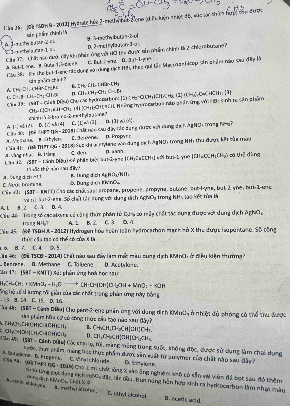 (Đề TSĐH B - 2012) Hydrate hóa 2-methylbut-2-ene (điều kiện nhiệt độ, xúc tác thích hợp) thu được
sản phẩm chính là
A. 2-methylbutan-2-ol. B. 3-methylbutan-2-ol.
C. 3-methylbutan-1-ol. D. 2-methylbutan-3-ol.
Câu 37: Chất nào dưới đây khi phản ứng với HCl thu được sản phẩm chính là 2-chlorobutane?
A. But-1-ene. B. Buta-1,3-diene. C. But-2-yne. D. But-1-yne.
Câu 38: Khi cho but-1-ene tác dụng với dung dịch HBr, theo qui tắc Maccopnhicop sản phẩm nào sau đây là
sản phẩm chính?
A. CH_3-CH_2-CHBr-CH_2Br. B. CH_3-CH_2-CHBr-CH_3.
C. CH_2Br-CH_2-CH_2-CH_2Br. D. CH_3-CH_2-CH_2-CH_2Br. CH_2=C(CH_3)CH_2CH_3;(2)(CH_3)_2C=CHCH_3;(3)
Câu 39: (SBT-Car nh Diều) Cho các hydrocarbon: (1)
CH_2=C(CH_3)CH=CH_2; (4) (CH_3)_2CHCequiv CH. H. Những hydrocarbon nào phản ứng với HBr sinh ra sản phẩm
chính là 2-bromo-2-methylbutane?
A. (1) và (2). B. (2) và (4). C. (1)và (3). D. (3) và (4).
Câu 40: (Đề THPT QG - 2018) Chất nào sau đây tác dụng được với dung dịch AgNO_3 trong NH_3?
A. Methane. B. Ethylen. C. Benzene. D. Propyne.
Câu 41: (Đề THPT QG - 2018) Sục khí acetylene vào dung dịch / AgNO_3 trong NH_3 thu được kết tủa màu
A. vàng nhạt. B. trắng. C. đen. D. xanh.
Câu 42: (SBT - Cánh Diều) Để phân biệt but-2-yne (CH_3Cequiv CCH_3) với but-1-yn e (CHequiv CCH_2CH_3) có thể dùng
thuốc thử nào sau đây?
A. Dung dịch HCl. B. Dung dịch AgNO_3/NH_3.
C. Nước bromine. D. Dung dịch KMnO_4
Câu 43: (SBT - KNTT) Cho các chất sau: propane, propene, propyne, butane, but-l-yne, but-2-yne, but-1-ene
và cis-but-2-ene. Số chất tác dụng với dung dịch AgNO_3 trong NH_3 tạo kết tủa là
A. I. B. 2. C. 3. D. 4.
Câu 44: Trong số các alkyne có công thức phân tử C_5H_8 : có mấy chất tác dụng được với dung dịch AgNO_3
trong NH_3? A. 1. B. 2. C. 3. D. 4.
Câu 45: (Đề TSĐH A - 2012) Hydrogen hóa hoàn toàn hydrocarbon mạch hở X thu được isopentane. Số công
thức cấu tạo có thể có của X là
A. 6. B. 7. C. 4. D. 5.
Câu 46: (Đề TSCĐ - 2014) Chất nào sau đây làm mất màu dung dịch KM nO_4overset , điều kiện thường?
. Benzene. B. Methane. C. Toluene. D. Acetylene.
Câu 47: (SBT - KNTT) Xét phản ứng hoá học sau:
H_3CH=CH_2+KMnO_4+H_2Oto CH_3CH(OH)CH_2OH+MnO_2+KOH
ống hệ số tỉ lượng tối giản của các chất trong phản ứng này bằng
. 13. B. 14. C. 15. D. 16.
Câu 48: (SBT - Cánh Diều) Cho pent-2-ene phản ứng với dung dịch KMne D_2 1 ở nhiệt độ phòng có thể thu được
sản phẩm hữu cơ có công thức cấu tạo nào sau đây?
CH_3CH_2CH(OH)CH(OH)CH_3. B. CH_3CH_2CH_2CH(OH)CH_3.
C. CH_3CH(OH)CH_2CH(OH)CH_3. D. CH_3CH_2CH(OH)CH_2CH_3.
Câu 49: (SBT - Cánh Diều) Các chai lọ, túi, màng mỏng trong suốt, không độc, được sử dụng làm chai dụng
hước, thực phẩm, màng bọc thực phẩm được sản xuất từ polymer của chất nào sau đây?
A. Butadiene. B. Propene. C. Vinyl chloride. D. Ethylene.
Cầu 50: (Đề THPT QG - 2019) Cho 2 mL chất lỏng X vào ống nghiệm khô có sẵn vài viên đá bọt sau đó thêm
dung dịch KMnO_4. Chấ t* 12
từ từ từng giọt dung dịch H_2SO_4ddic c, lắc đều. Đun nóng hỗn hợp sinh ra hydrocarbon làm nhạt màu
A. acetic aldehyde. B. methyl alcohol. C. ethyl alcohol. D. acetic acid.