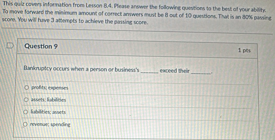 This quiz covers information from Lesson 8.4. Please answer the following questions to the best of your ability.
To move forward the minimum amount of correct answers must be 8 out of 10 questions. That is an 80% passing
score. You will have 3 attempts to achieve the passing score.
Question 9
1 pts
Bankruptcy occurs when a person or business's _exceed their_ .
profits; expenses
assets; liabilities
liabilities; assets
revenue; spending