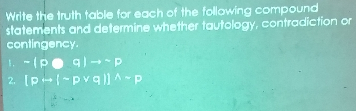 Write the truth table for each of the following compound 
statements and determine whether tautology, contradiction or 
contingency. 
1. sim (poplus q)to sim p
2. [prightarrow (sim pvee q)]^wedge sim p
2x+1=1n= □ /□  