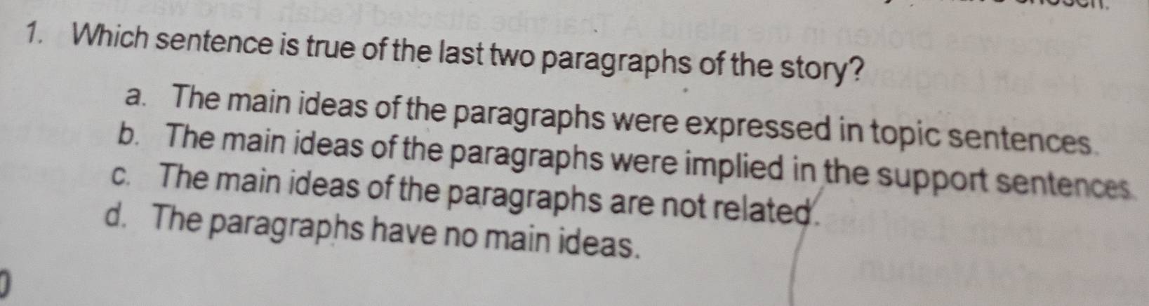 Which sentence is true of the last two paragraphs of the story?
a. The main ideas of the paragraphs were expressed in topic sentences.
b. The main ideas of the paragraphs were implied in the support sentences
c. The main ideas of the paragraphs are not related.
d. The paragraphs have no main ideas.