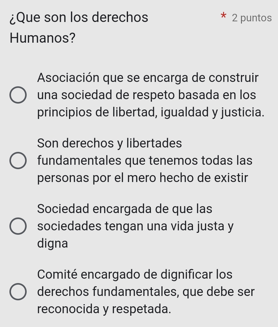 ¿Que son los derechos 2 puntos
Humanos?
Asociación que se encarga de construir
una sociedad de respeto basada en los
principios de libertad, igualdad y justicia.
Son derechos y libertades
fundamentales que tenemos todas las
personas por el mero hecho de existir
Sociedad encargada de que las
sociedades tengan una vida justa y
digna
Comité encargado de dignificar los
derechos fundamentales, que debe ser
reconocida y respetada.