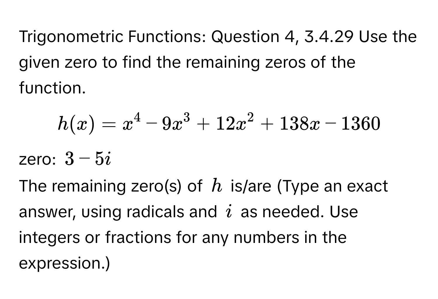 Trigonometric Functions: Question 4, 3.4.29 Use the given zero to find the remaining zeros of the function. 
$h(x)=x^4-9x^3+12x^2+138x-1360$
zero: $3-5i$ 
The remaining zero(s) of $h$ is/are (Type an exact answer, using radicals and $i$ as needed. Use integers or fractions for any numbers in the expression.)