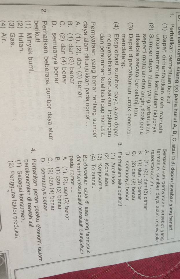 enian tanda silang (x) pada huruf A, B, C, atau D di depan jawaban yang benar!
1. Perhatikan pernyataan berikut!
Berdasarkan pernyataan tersebut yang
(1) Dapat dimanfaatkan oleh manusia termasuk sumber daya alam renewable
untuk memenuhi kebutuhan hidupnya. resource adalah ....
(2) Sumber daya alam yang terbarukan, A. (1), (2), dan (3) benar
seperti mata air dan angin, tidak perlu B. (1) dan (3) benar
dikelola secara berkelanjutan. C. (2) dan (4) benar
(3) Dapat dipertahankan untuk generasi D. semuanya benar
mendatang.
3. Perhatikan teks berikut!
(4) Eksploitasi sumber daya alam dapat (1) Arbitrase.
menyebabkan kerusakan lingkungan
dan penurunan kualitas hidup manusia. (2) Konsiliasi.
(3) Kerjasama.
Pernyataan yang benar tentang sumber (4) Toleransi.
daya alam ditunjukkan pada nomor .... Berdasarkan data di atas yang termasuk
A. (1), (2), dan (3) benar
dalam interaksi sosial assosiatif ditunjukkan
B. (1) dan (3) benar pada nomor ....
C. (2) dan (4) benar
A. (1), (2), dan (3) benar
D. semuanya benar B. (1) dan (3) benar
2. Perhatikan beberapa sumber daya alam C. (2) dan (4) benar
berikut! D. semuanya benar
4. Perhatikan peran pelaku ekonomi dalam
(1) Minyak bumi.
perekonomian di bawah ini!
(2) Hutan.
(1) Sebagai konsumen.
(3) Gas.
(2) Pengguna faktor produksi.
(4) Air.