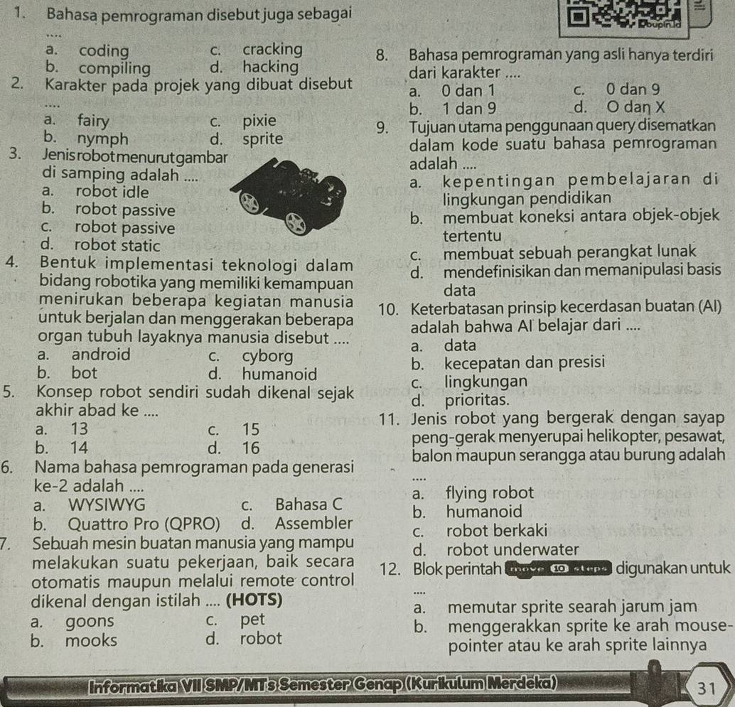 Bahasa pemrograman disebut juga sebagai DoupinId
…
a. coding c. cracking 8. Bahasa pemrograman yang asli hanya terdiri
b. compiling d. hacking dari karakter ....
2. Karakter pada projek yang dibuat disebut a. 0 dan 1 c. 0 dan 9
b. 1 dan 9 d. O dan X
a. fairy c. pixie
9. Tujuan utama penggunaan query disematkan
b. nymph d. sprite dalam kode suatu bahasa pemrograman
3. Jenis robotmenurut gambaadalah ....
di samping adalah ....
a. robot idlea. kepentingan pembelajaran di
b. robot passivelingkungan pendidikan
c. robot passiveb. membuat koneksi antara objek-objek
d. robot static
tertentu
4. Bentuk implementasi teknologi dalam c. membuat sebuah perangkat lunak
d. mendefinisikan dan memanipulasi basis
bidang robotika yang memiliki kemampuan data
menirukan beberapa kegiatan manusia 10. Keterbatasan prinsip kecerdasan buatan (AI)
untuk berjalan dan menggerakan beberapa adalah bahwa Al belajar dari ....
organ tubuh layaknya manusia disebut ....
a. android c. cyborg a. data
b. bot d. humanoid b. kecepatan dan presisi
c. lingkungan
5. Konsep robot sendiri sudah dikenal sejak d. prioritas.
akhir abad ke ....
11. Jenis robot yang bergerak dengan sayap
a. 13 c. 15
peng-gerak menyerupai helikopter, pesawat,
b. 14 d. 16
6. Nama bahasa pemrograman pada generasi balon maupun serangga atau burung adalah
ke-2 adalah ....
a. WYSIWYG c. Bahasa C a. flying robot
b. Quattro Pro (QPRO) d. Assembler b. humanoid
c. robot berkaki
7. Sebuah mesin buatan manusia yang mampu d. robot underwater
melakukan suatu pekerjaan, baik secara
otomatis maupun melalui remote control 12. Blok perintah Co a   o ne digunakan untuk
dikenal dengan istilah .... (HOTS)
..
a. memutar sprite searah jarum jam
a. goons c. pet
b. menggerakkan sprite ke arah mouse-
b. mooks d. robot
pointer atau ke arah sprite lainnya
Informatika VII SMP/MTs Semester Genap(Kurikulum Merdeka)
31