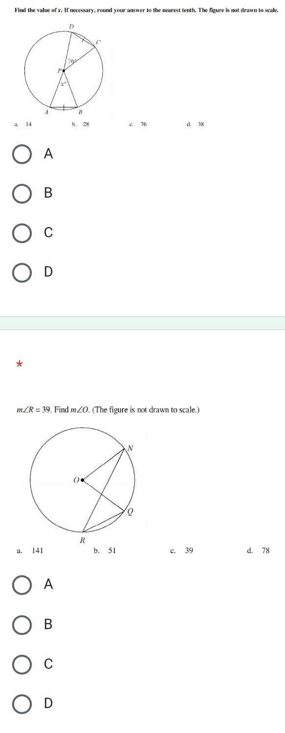 Find the value of x. If necessary, round your answer to the nearest tenth. The figure is not drawn to scale.
114 b. 28 c. 76 d. 38
A
B
C
D
*
m∠ R=39. Find m∠ O (The figure is not drawn to scale.)
a. 141 b. 51 c. 39 d. 78
A
B
C
D