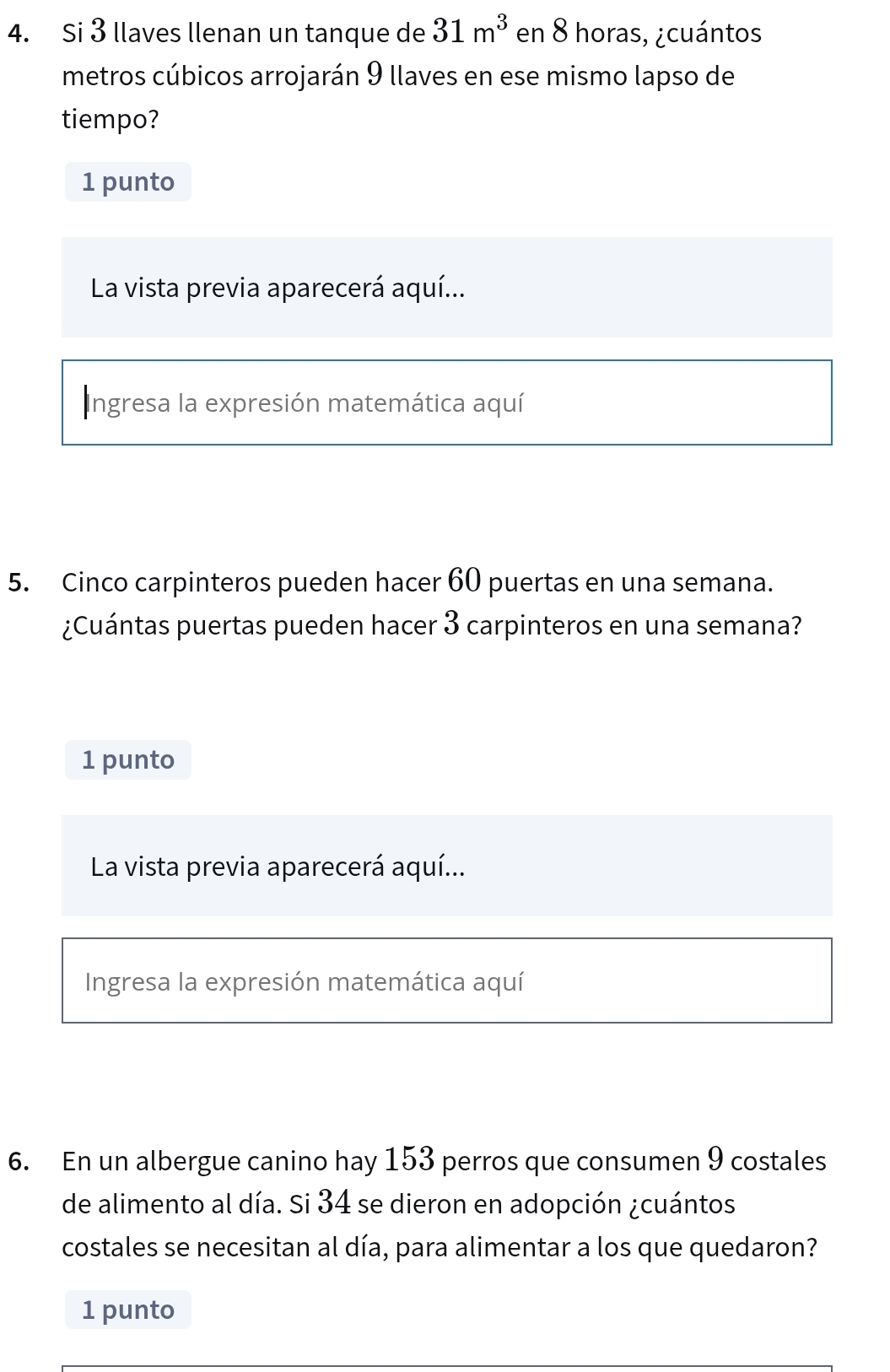 Si 3 llaves llenan un tanque de 31m^3 en 8 horas, ¿cuántos 
metros cúbicos arrojarán 9 llaves en ese mismo lapso de 
tiempo? 
1 punto 
La vista previa aparecerá aquí... 
Ingresa la expresión matemática aquí 
5. Cinco carpinteros pueden hacer 60 puertas en una semana. 
¿Cuántas puertas pueden hacer 3 carpinteros en una semana? 
1 punto 
La vista previa aparecerá aquí... 
Ingresa la expresión matemática aquí 
6. En un albergue canino hay 153 perros que consumen 9 costales 
de alimento al día. Si 34 se dieron en adopción ¿cuántos 
costales se necesitan al día, para alimentar a los que quedaron? 
1 punto