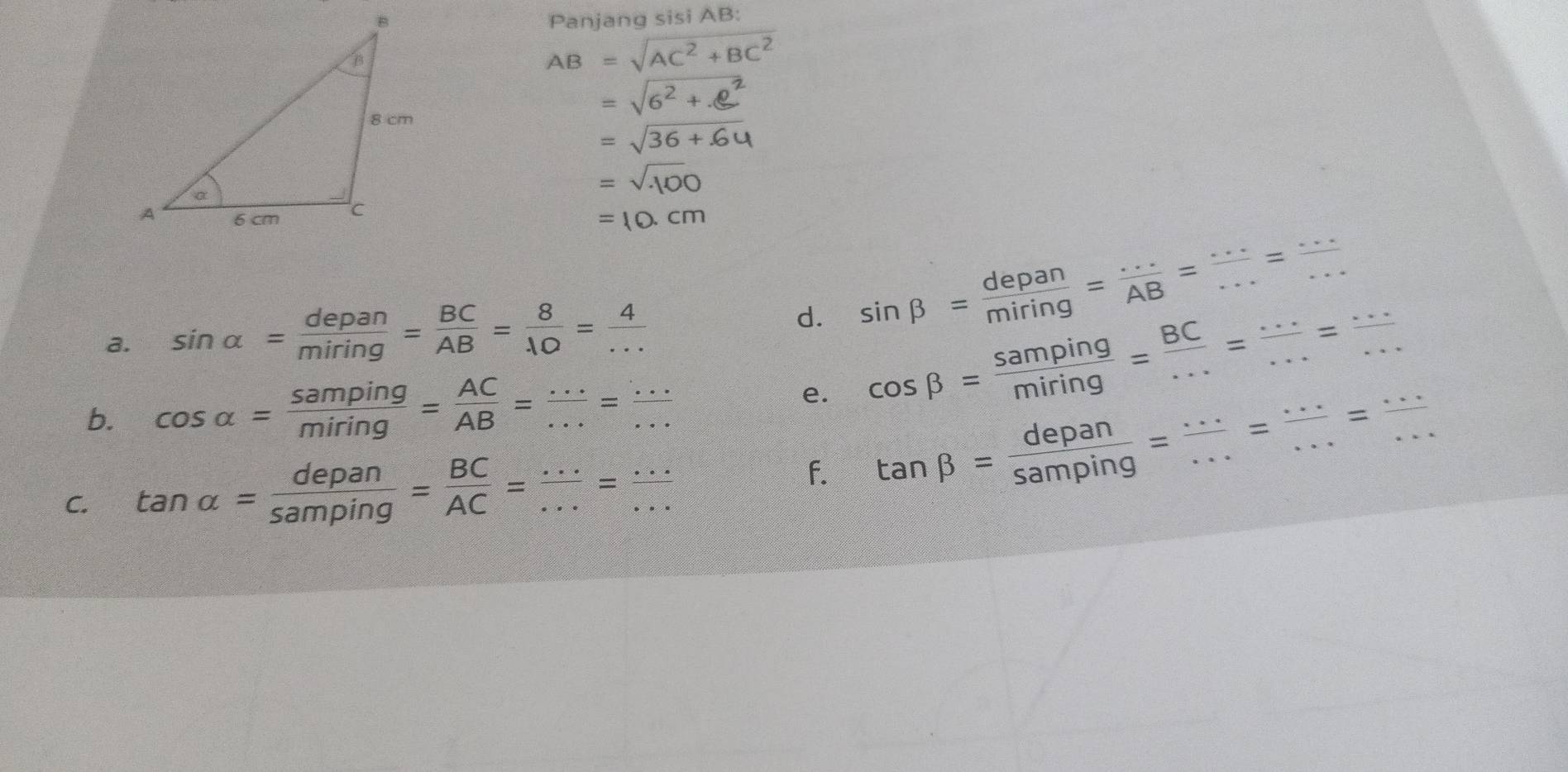 Panjang sisi AB :
AB=sqrt(AC^2+BC^2)
a. sin alpha = depan/miring = BC/AB = 8/10 = 4/... 
d. sin beta = depan/miring = ·s /AB = ·s /·s  = ·s /·s  
b. cos alpha = samping/miring = AC/AB = ·s /·s  = ·s /·s  
e. cos beta = samping/miring = BC/... = (...)/... = (...)/... 
C. tan alpha = depan/samping = BC/AC = ·s /·s  = ·s /·s  
f. tan beta = depan/samping = ·s /·s  = ·s /·s  = ·s /·s  