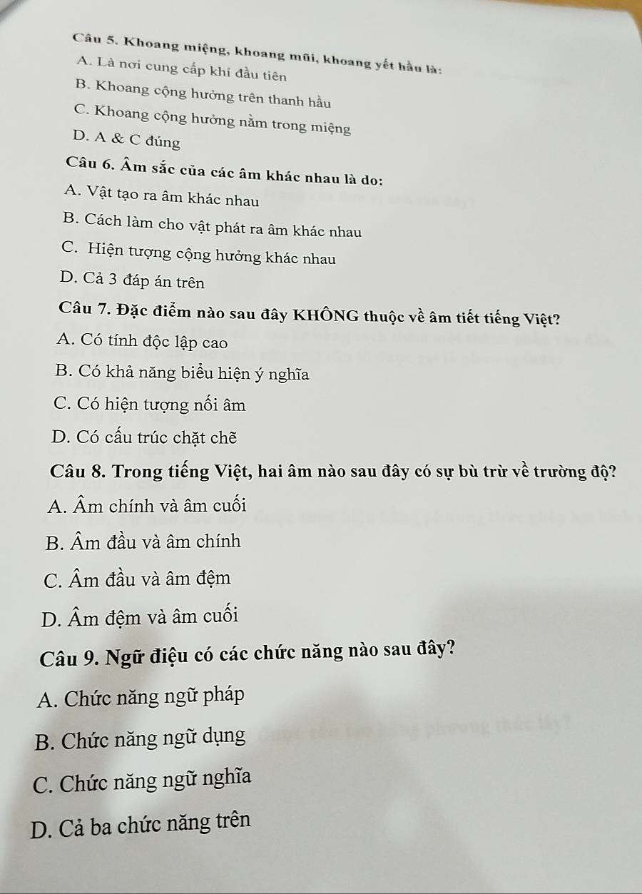 Khoang miệng, khoang mũi, khoang yết hầu là:
A. Là nơi cung cấp khí đầu tiên
B. Khoang cộng hưởng trên thanh hầu
C. Khoang cộng hưởng nằm trong miệng
D. A & C đúng
Câu 6. Âm sắc của các âm khác nhau là do:
A. Vật tạo ra âm khác nhau
B. Cách làm cho vật phát ra âm khác nhau
C. Hiện tượng cộng hưởng khác nhau
D. Cả 3 đáp án trên
Câu 7. Đặc điểm nào sau đây KHÔNG thuộc về âm tiết tiếng Việt?
A. Có tính độc lập cao
B. Có khả năng biểu hiện ý nghĩa
C. Có hiện tượng nối âm
D. Có cấu trúc chặt chẽ
Câu 8. Trong tiếng Việt, hai âm nào sau đây có sự bù trừ về trường độ?
A. Âm chính và âm cuối
B. Âm đầu và âm chính
C. Âm đầu và âm đệm
D. Âm đệm và âm cuối
Câu 9. Ngữ điệu có các chức năng nào sau đây?
A. Chức năng ngữ pháp
B. Chức năng ngữ dụng
C. Chức năng ngữ nghĩa
D. Cả ba chức năng trên