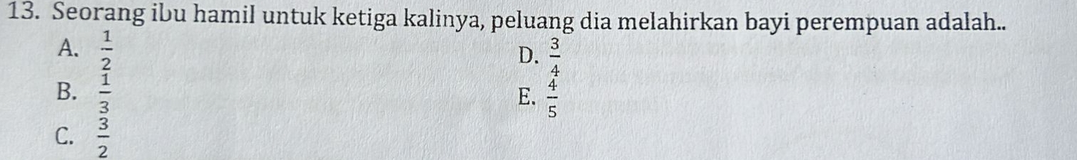 Seorang ibu hamil untuk ketiga kalinya, peluang dia melahirkan bayi perempuan adalah..
A.  1/2 
D.  3/4 
B.  1/3 
E.  4/5 
C.  3/2 