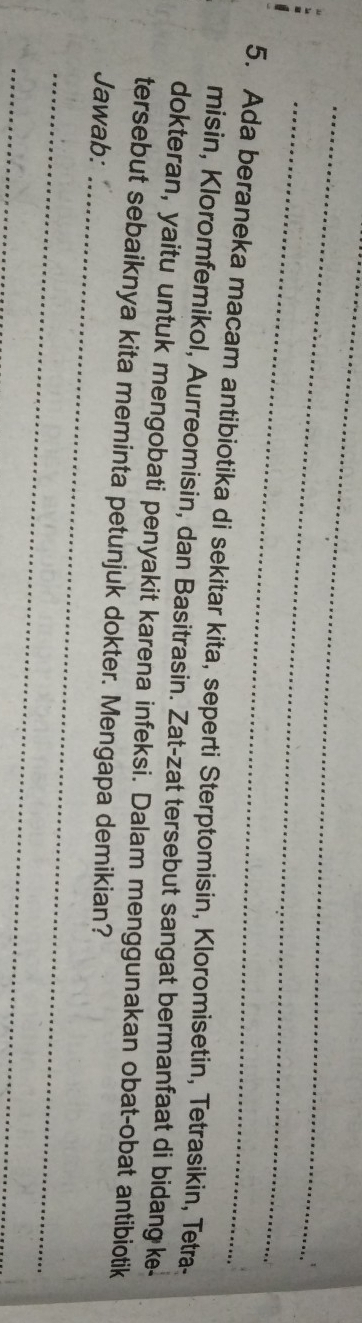 Ada beraneka macam antibiotika di sekitar kita, seperti Sterptomisin, Kloromisetin, Tetrasikin, Tetra- 
misin, Kloromfemikol, Aurreomisin, dan Basitrasin. Zat-zat tersebut sangat bermanfaat di bidang ke 
dokteran, yaitu untuk mengobati penyakit karena infeksi. Dalam menggunakan obat-obat antibiotik 
_ 
tersebut sebaiknya kita meminta petunjuk dokter. Mengapa demikian? 
Jawab: 
_ 
_