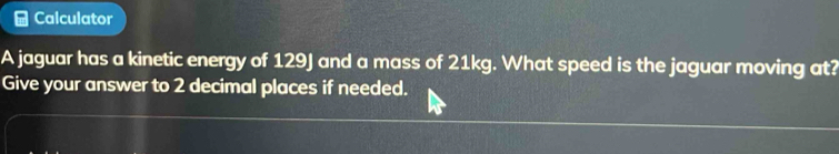 Calculator 
A jaguar has a kinetic energy of 129J and a mass of 21kg. What speed is the jaguar moving at? 
Give your answer to 2 decimal places if needed.