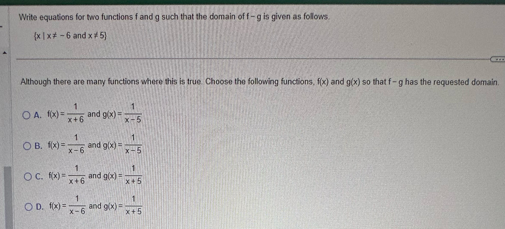 Write equations for two functions f and g such that the domain of f-g is given as follows. a
 x|x!= -6 and x!= 5
Although there are many functions where this is true. Choose the following functions, f(x) and g(x) so that f - g has the requested domain.
A. f(x)= 1/x+6  and g(x)= 1/x-5 
B. f(x)= 1/x-6  and g(x)= 1/x-5 
C. f(x)= 1/x+6  and g(x)= 1/x+5 
D. f(x)= 1/x-6  and g(x)= 1/x+5 