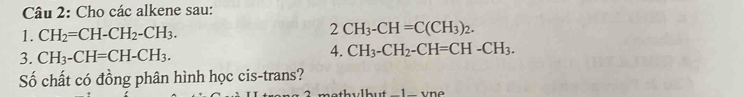 Cho các alkene sau: 
1. CH_2=CH-CH_2-CH_3. CH_3-CH=C(CH_3)_2. 
3. CH_3-CH=CH-CH_3. 
4. CH_3-CH_2-CH=CH-CH_3. 
Số chất có đồng phân hình học cis-trans?