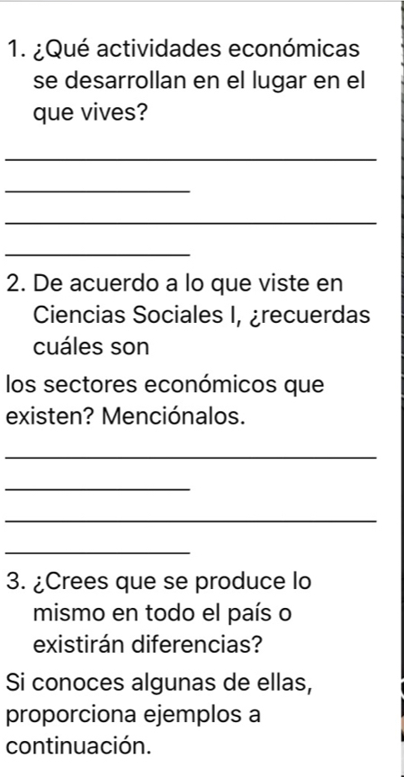 ¿Qué actividades económicas 
se desarrollan en el lugar en el 
que vives? 
_ 
_ 
_ 
_ 
2. De acuerdo a lo que viste en 
Ciencias Sociales I, ¿recuerdas 
cuáles son 
los sectores económicos que 
existen? Menciónalos. 
_ 
_ 
_ 
_ 
3. ¿Crees que se produce lo 
mismo en todo el país o 
existirán diferencias? 
Si conoces algunas de ellas, 
proporciona ejemplos a 
continuación.