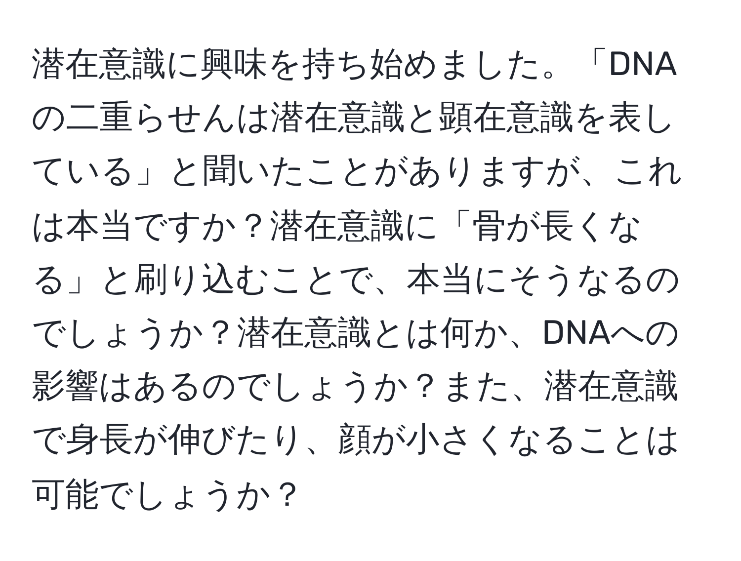 潜在意識に興味を持ち始めました。「DNAの二重らせんは潜在意識と顕在意識を表している」と聞いたことがありますが、これは本当ですか？潜在意識に「骨が長くなる」と刷り込むことで、本当にそうなるのでしょうか？潜在意識とは何か、DNAへの影響はあるのでしょうか？また、潜在意識で身長が伸びたり、顔が小さくなることは可能でしょうか？