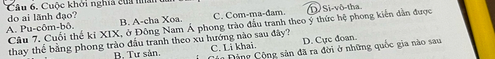 Cuộc khởi nghĩa của na 
do ai lãnh đạo?
A. Pu-côm-bô. B. A-cha Xoa. C. Com-ma-đam. D Si-vô-tha.
Câu 7. Cuối thế kỉ XIX, ở Đông Nam Á phong trào đấu tranh theo ý thức hệ phong kiến dần được
thay thế bằng phong trào đấu tranh theo xu hướng nào sau đây?
B. Tư sản. C. Li khai. D. Cực đoan.
Các Đảng Cộng sản đã ra đời ở những quốc gia nào sau