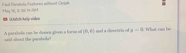 Find Parabola Features without Graph 
May 18, 8:38:14 AM 
Watch help video 
A parabola can be drawn given a focus of (0,6) and a directrix of y=0. What can be 
said about the parabola?