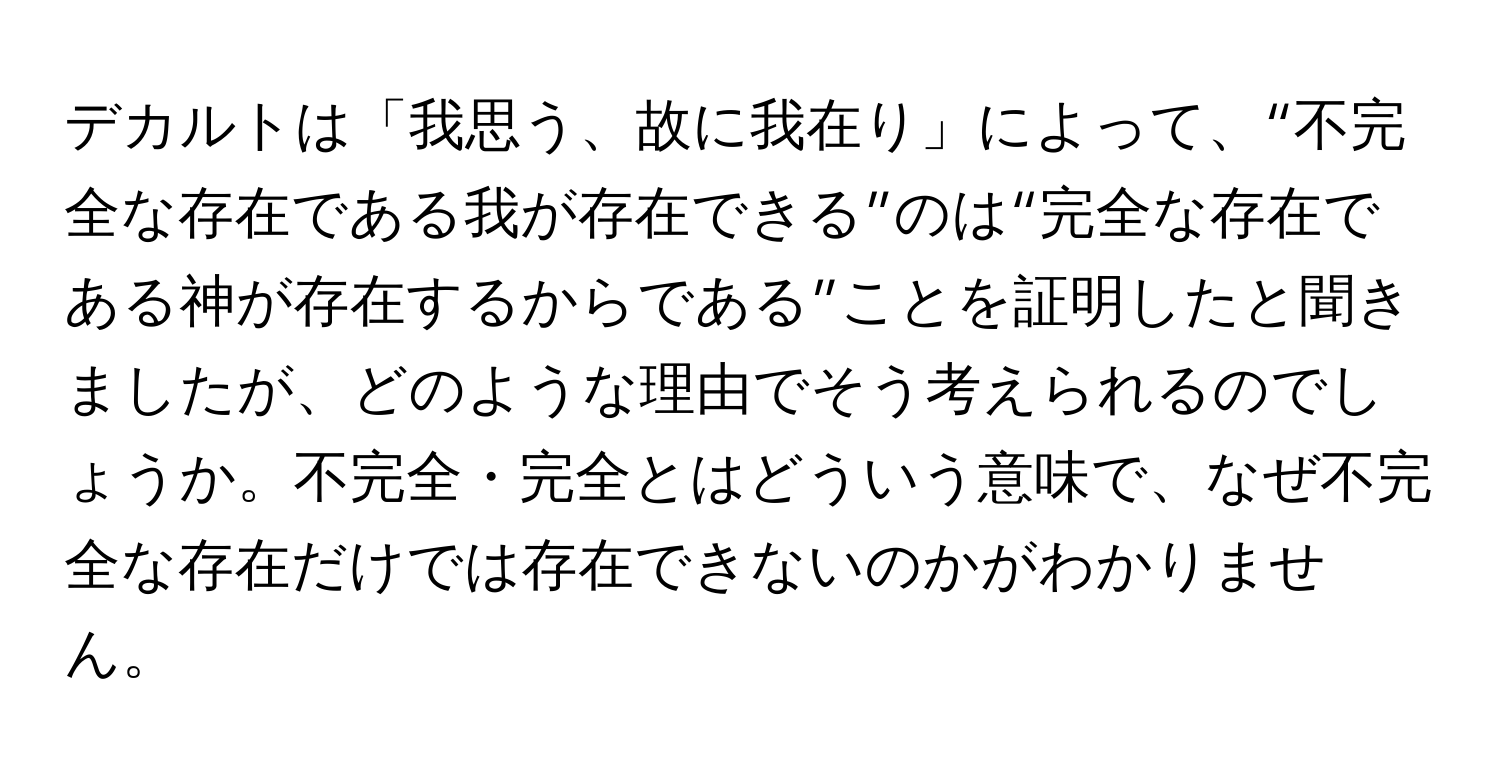 デカルトは「我思う、故に我在り」によって、“不完全な存在である我が存在できる”のは“完全な存在である神が存在するからである”ことを証明したと聞きましたが、どのような理由でそう考えられるのでしょうか。不完全・完全とはどういう意味で、なぜ不完全な存在だけでは存在できないのかがわかりません。