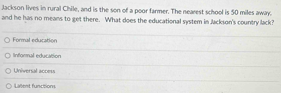 Jackson lives in rural Chile, and is the son of a poor farmer. The nearest school is 50 miles away,
and he has no means to get there. What does the educational system in Jackson's country lack?
Formal education
Informal education
Universal access
Latent functions