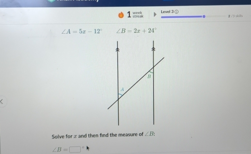 week Level 3 ① 
1 streak 2 /3 skills
∠ A=5x-12° ∠ B=2x+24°
Solve for x and then find the measure of ∠ B
∠ B=□°