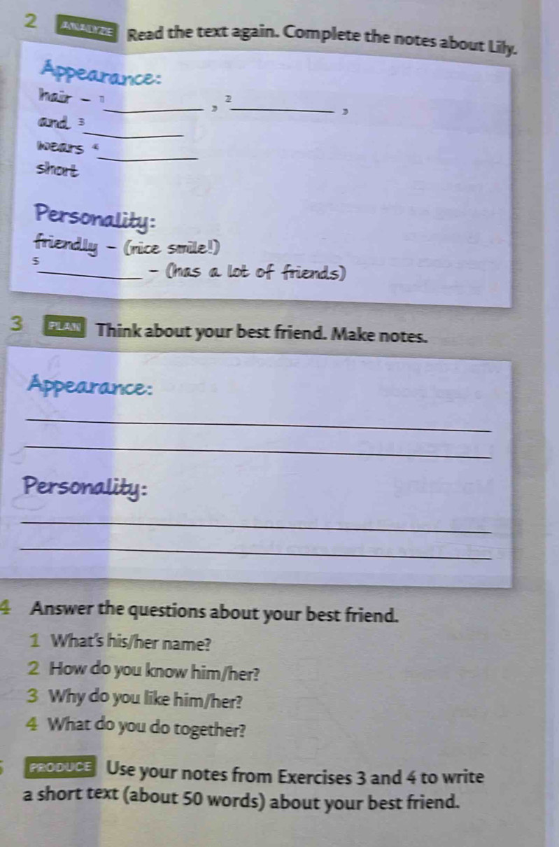 ANALYZE Read the text again. Complete the notes about Lily. 
Appearance: 
, ² 
a __, 
_ 
and 3
_ 
wears ' 
short 
Personality: 
friendly - (nice smile!) 
5 
_- (has a lot of friends) 
3 Think about your best friend. Make notes. 
Appearance: 
_ 
_ 
Personality: 
_ 
_ 
4 Answer the questions about your best friend. 
1 What's his/her name? 
2 How do you know him/her? 
3 Why do you like him/her? 
4 What do you do together? 
DUce Use your notes from Exercises 3 and 4 to write 
a short text (about 50 words) about your best friend.