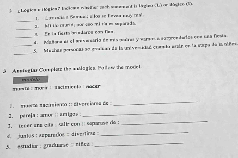 2 ¿Lógico o ilógico? Indicate whether each statement is lógico (L) or ilógico (I). 
_ 
I. Luz odia a Samuel; ellos se Ilevan muy mal. 
_ 
2. Mi tío murió; por eso mi tía es separada. 
3. En la fiesta brindaron con flan. 
_4. Mañana es el aniversario de mis padres y vamos a sorprenderlos con una fiesta. 
_ 
_5. Muchas personas se gradúan de la universidad cuando están en la etapa de la niñez 
3 Analogías Complete the analogies. Follow the model. 
modelo 
muerte : morir :: nacimiento : nacer 
1. muerte nacimiento :: divorciarse de : 
_ 
2. pareja : amor :: amigos : 
_ 
3. tener una cita : salir con :: separase de : 
_ 
4. juntos : separados :: divertirse :_ 
5. estudiar : graduarse :: niñez : 
_