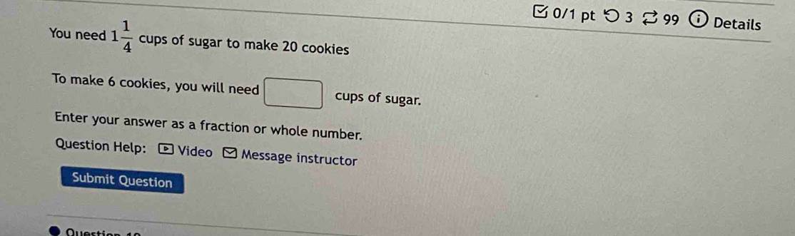 0/1 ptつ3 ⇄ 99 Details 
You need 1 1/4  cups of sugar to make 20 cookies 
To make 6 cookies, you will need □ cups of sugar. 
Enter your answer as a fraction or whole number. 
Question Help: ® Video Message instructor 
Submit Question 
Quert