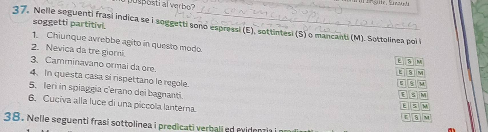 posposti al verbo?
_
soggetti partitivi.
37. Nelle seguenti frasi indica se i soggetti sono espressi (E), sottintesi (S) o mancanti (M). Sottolinea poi i
1. Chiunque avrebbe agito in questo modo.
2. Nevica da tre giorni.
E s M
3. Camminavano ormai da ore.
E s M
4. In questa casa si rispettano le regole.
E s M
5. leri in spiaggia c’erano dei bagnanti.
Bs M
6. Cuciva alla luce di una piccola lanterna.
E s M
E s M
38. Nelle seguenti frasi sottolinea i predicati verbali ed evidenzia i