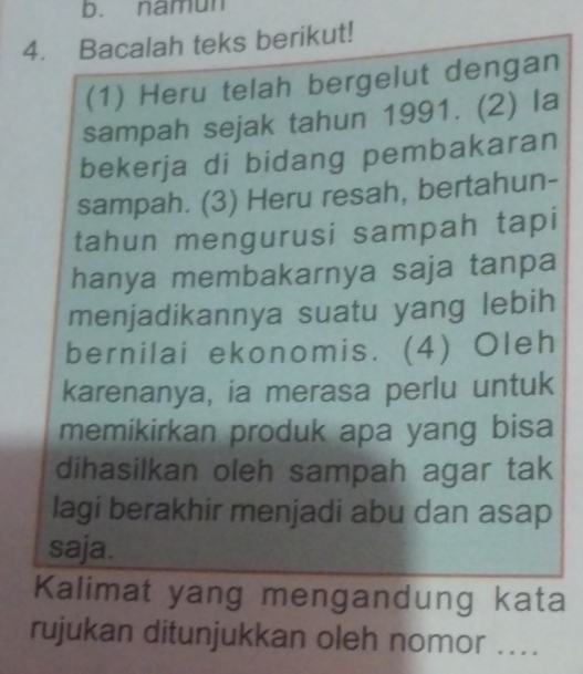 namun 
4. Bacalah teks berikut! 
(1) Heru telah bergelut dengan 
sampah sejak tahun 1991. (2) la 
bekerja di bidang pembakaran 
sampah. (3) Heru resah, bertahun- 
tahun mengurusi sampah tapi 
hanya membakarnya saja tanpa 
menjadikannya suatu yang lebih 
bernilai ekonomis. (4) Oleh 
karenanya, ia merasa perlu untuk 
memikirkan produk apa yang bisa 
dihasilkan oleh sampah agar tak 
lagi berakhir menjadi abu dan asap 
saja. 
Kalimat yang mengandung kata 
rujukan ditunjukkan oleh nomor ....