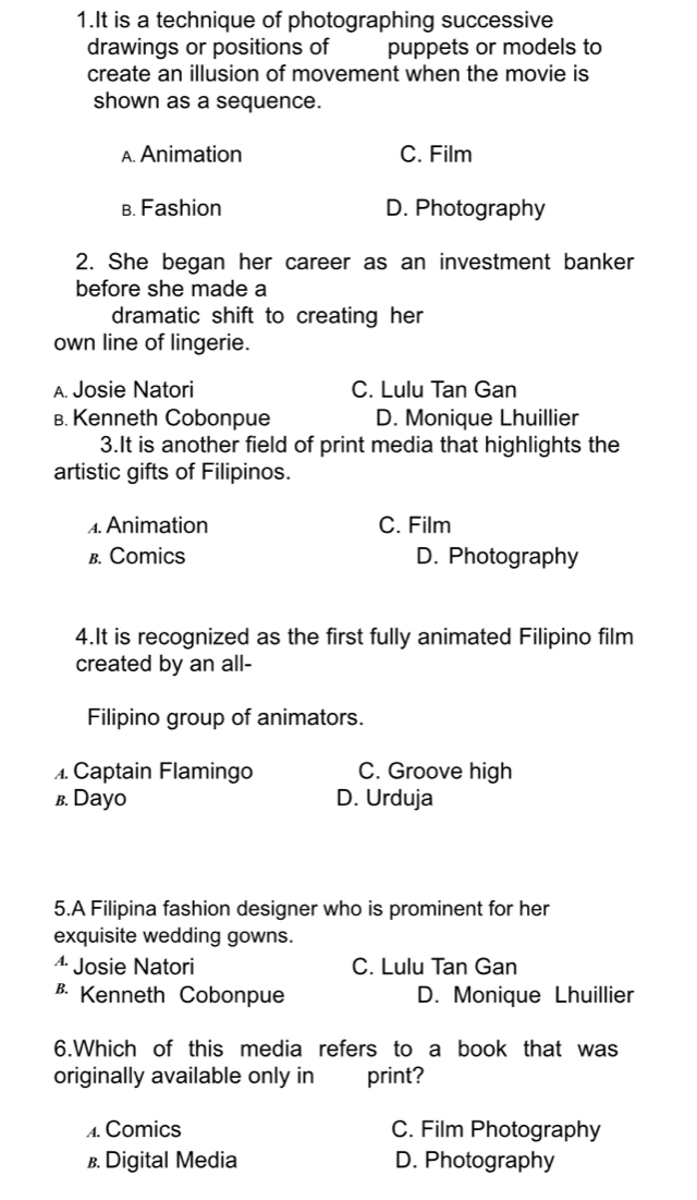 It is a technique of photographing successive
drawings or positions of puppets or models to
create an illusion of movement when the movie is
shown as a sequence.
A. Animation C. Film
в. Fashion D. Photography
2. She began her career as an investment banker
before she made a
dramatic shift to creating her
own line of lingerie.
A. Josie Natori C. Lulu Tan Gan
B. Kenneth Cobonpue D. Monique Lhuillier
3.It is another field of print media that highlights the
artistic gifts of Filipinos.. Animation C. Film
B. Comics D. Photography
4.It is recognized as the first fully animated Filipino film
created by an all-
Filipino group of animators.. Captain Flamingo C. Groove high
в. Dayo D. Urduja
5.A Filipina fashion designer who is prominent for her
exquisite wedding gowns.
4 Josie Natori C. Lulu Tan Gan
B Kenneth Cobonpue D. Monique Lhuillier
6.Which of this media refers to a book that was
originally available only in print?
A. Comics C. Film Photography
B. Digital Media D. Photography