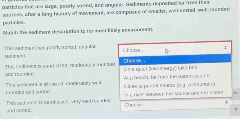 particles that are large, poorly sorted, and angular. Sediments deposited far from their
sources, after a long history of movement, are composed of smaller, well-sorted, well-rounded
particles.
Match the sediment description to its most likely environment.
This sediment has poorly sorted, angular Choose...
sediment.
This sediment is sand-sized, moderately rounded Choose...
and rounded. On a quiet (low-energy) lake bed
At a beach, far from the parent source
This sediment is silt-sized, moderately well
rounded and sorted. Close to parent source (e.g. a mountain)
In a river between the source and the ocean
This sediment is sand-sized, very well rounded
Choose...
and sorted.
?